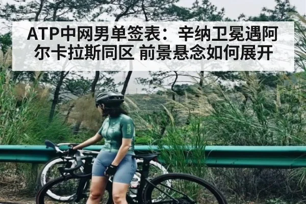 ATP中网男单签表:辛纳卫冕遇阿尔卡拉斯同区 前景悬念如何展开